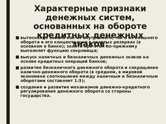Характерные признаки денежных систем, основанных на обороте кредитных денежных знаков: вытеснение золота как из внутреннего, так и из внешнего оборота и его концентрация в золотых резервах (в основном в банке); золото при этом по-прежнему выполняет функцию сокровища; выпуск наличных и безналичных денежных знаков на основе кредитных операций банков; развитие безналичного денежного оборота и сокращение налично-денежного оборота (в среднем, в мировой экономике соотношение между наличным и безналичным оборотами составляет 1:3); создание и развитие механизмов денежно-кредитного регулирования денежного оборота со стороны государства. 
