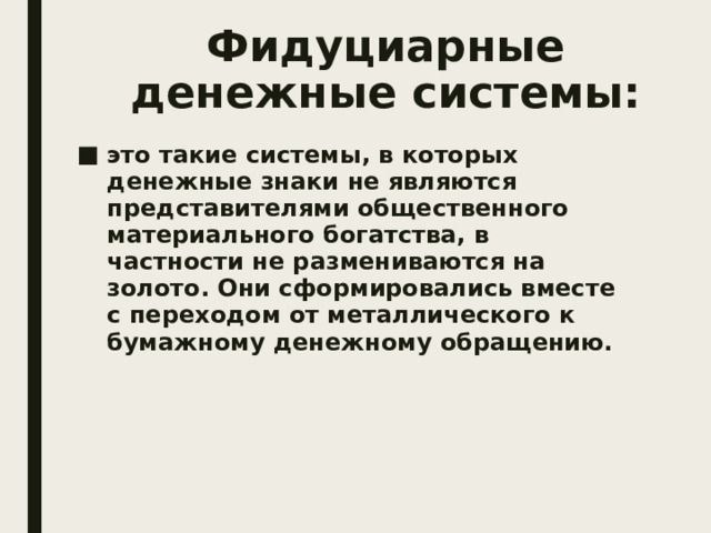 Фидуциарные денежные системы: это такие системы, в которых денежные знаки не являются представителями общественного материального богатства, в частности не размениваются на золото. Они сформировались вместе с переходом от металлического к бумажному денежному обращению. 