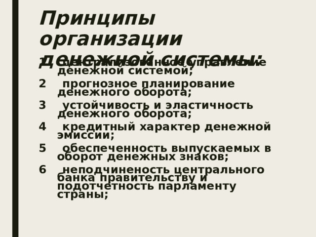 Принципы организации денежной системы:  1 централизованное управление денежной системой; 2 прогнозное планирование денежного оборота; 3 устойчивость и эластичность денежного оборота; 4 кредитный характер денежной эмиссии; 5 обеспеченность выпускаемых в оборот денежных знаков; 6 неподчиненость центрального банка правительству и подотчетность парламенту страны;  