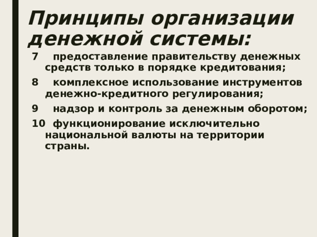 Принципы организации денежной системы: 7 предоставление правительству денежных средств только в порядке кредитования; 8 комплексное использование инструментов денежно-кредитного регулирования; 9 надзор и контроль за денежным оборотом; 10 функционирование исключительно национальной валюты на территории страны.  