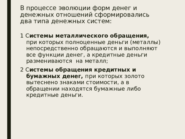 В процессе эволюции форм денег и денежных отношений сформировались два типа денежных систем: 1 С истемы металлического обращения, при которых полноценные деньги (металлы) непосредственно обращаются и выполняют все функции денег, а кредитные деньги размениваются на металл; 2 С истемы обращения кредитных и бумажных денег, при которых золото вытеснено знаками стоимости, а в обращении находятся бумажные либо кредитные деньги. 