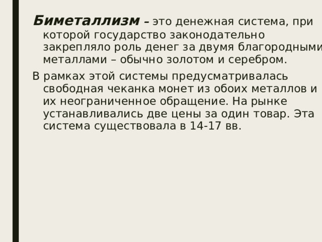 Биметаллизм – это денежная система, при которой государство законодательно закрепляло роль денег за двумя благородными металлами – обычно золотом и серебром. В рамках этой системы предусматривалась свободная чеканка монет из обоих металлов и их неограниченное обращение. На рынке устанавливались две цены за один товар. Эта система существовала в 14-17 вв. 