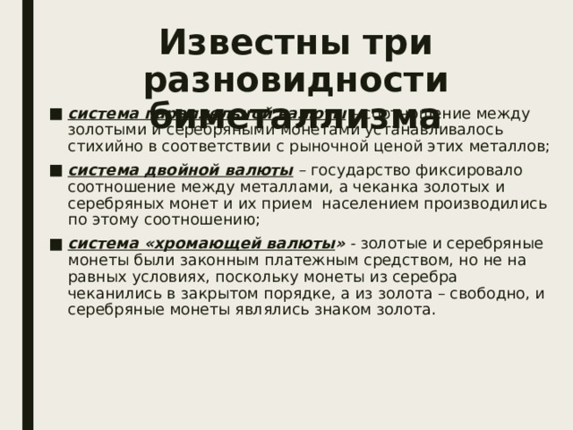 Известны три разновидности биметаллизма система  параллельной валюты – соотношение между золотыми и серебряными монетами устанавливалось стихийно в соответствии с рыночной ценой этих металлов; система двойной валюты – государство фиксировало соотношение между металлами, а чеканка золотых и серебряных монет и их прием населением производились по этому соотношению; система «хромающей валюты » - золотые и серебряные монеты были законным платежным средством, но не на равных условиях, поскольку монеты из серебра чеканились в закрытом порядке, а из золота – свободно, и серебряные монеты являлись знаком золота. 