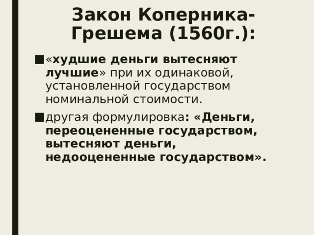 Закон Коперника-Грешема (1560г.): « худшие деньги вытесняют лучшие » при их одинаковой, установленной государством номинальной стоимости. другая формулировка : «Деньги, переоцененные государством, вытесняют деньги, недооцененные государством».  
