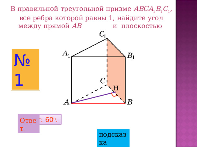 В правильной треугольной призме ABCA 1 B 1 C 1 , все ребра которой равны 1, найдите угол между прямой AB и плоскостью  BB 1 C 1 . № 1 Н Ответ: 60 o . Ответ подсказка 