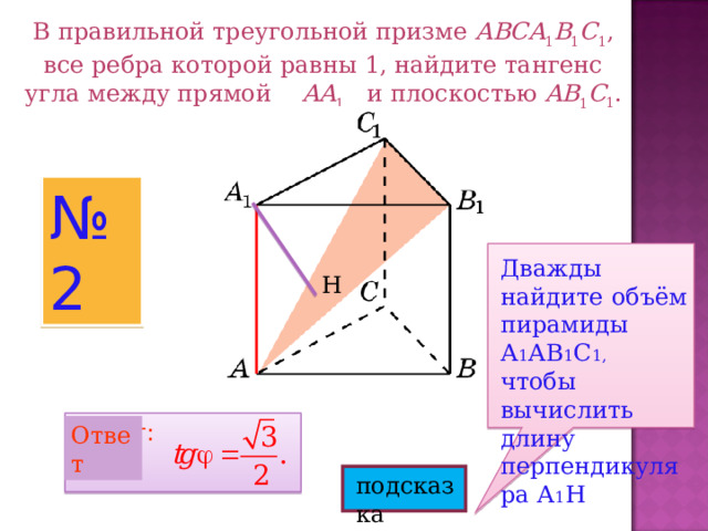 В правильной треугольной призме ABCA 1 B 1 C 1 , все ребра которой равны 1, найдите тангенс угла между прямой AA 1 и плоскостью  AB 1 C 1 . № 2 Дважды найдите объём пирамиды А 1 АВ 1 С 1, чтобы вычислить длину перпендикуляра А 1 Н Н Ответ: Ответ подсказка 