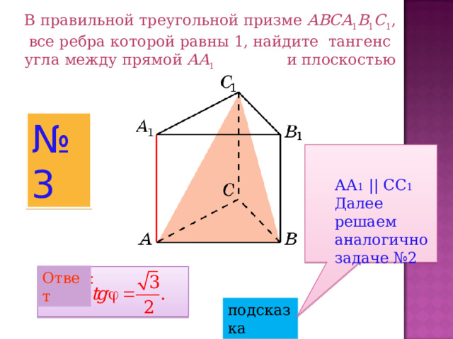 В правильной треугольной призме ABCA 1 B 1 C 1 , все ребра которой равны 1, найдите тангенс угла между прямой AA 1 и плоскостью  A BC 1 . № 3 АА 1 || СС 1 Далее решаем аналогично задаче №2 Ответ Ответ: подсказка 