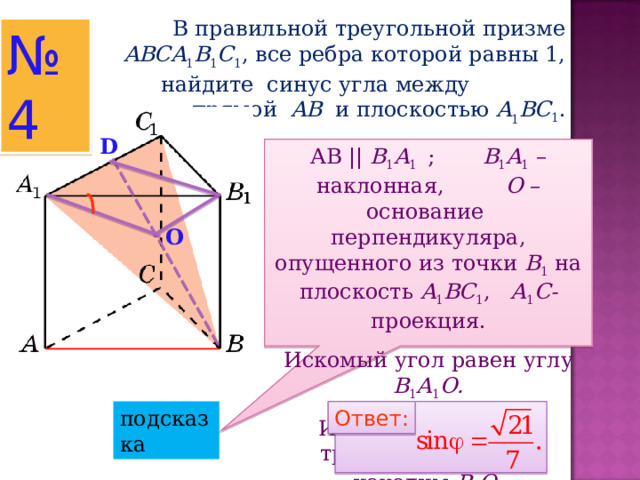  В правильной треугольной призме ABCA 1 B 1 C 1 , все ребра которой равны 1, найдите синус угла между прямой AB  и плоскостью  A 1 BC 1 . № 4 D АВ || B 1 A 1  ; B 1 A 1 –наклонная, O – основание перпендикуляра, опущенного из точки B 1  на плоскость A 1 BC 1 , A 1 C - проекция. Искомый угол равен углу B 1 A 1 O . Из прямоугольного треугольника BB 1 D находим B 1 O . О подсказка Ответ: Ответ: 