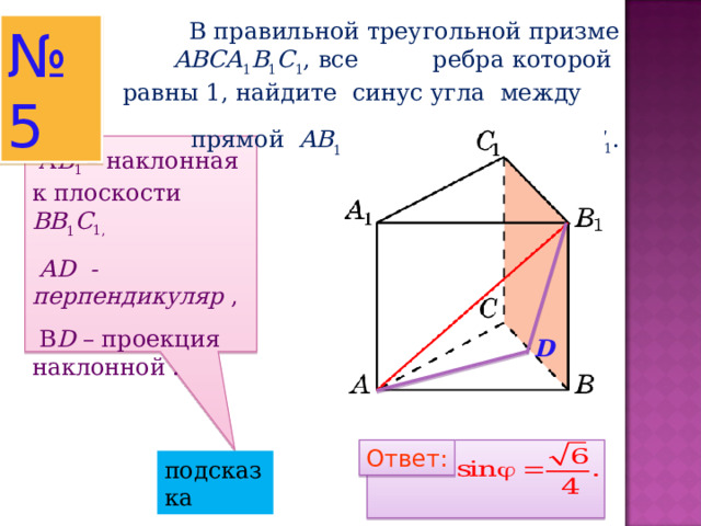  В правильной треугольной призме ABCA 1 B 1 C 1 , все ребра которой равны 1, найдите синус угла между прямой AB 1 и плоскостью  BB 1 C 1 . № 5  А B 1  – наклонная к плоскости BB 1 C 1,  AD  - перпендикуляр ,  В D – проекция наклонной .   D Ответ: Ответ: подсказка 