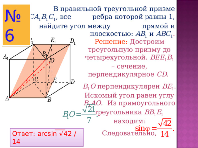  В правильной треугольной призме ABCA 1 B 1 C 1 , все ребра которой равны 1, найдите угол между прямой и плоскостью :  AB 1  и ABC 1 . № 6 Решение: Достроим треугольную призму до четырехугольной. BEE 1 B 1  – сечение, перпендикулярное CD . B 1 O перпендикулярен BE 1 . Искомый угол равен углу B 1 AO . Из прямоугольного треугольника BB 1 E 1   находим: Следовательно, Ответ: arcsin √ 42 / 14 
