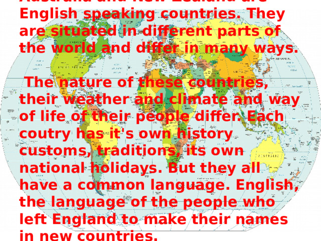          Great Britain, USA, Canada, Australia and New Zealand are English speaking countries. They are situated in different parts of the world and differ in many ways.   The nature of these countries, their weather and climate and way of life of their people differ. Each coutry has it's own history customs, traditions, its own national holidays. But they all have a common language. English, the language of the people who left England to make their names in new countries. 