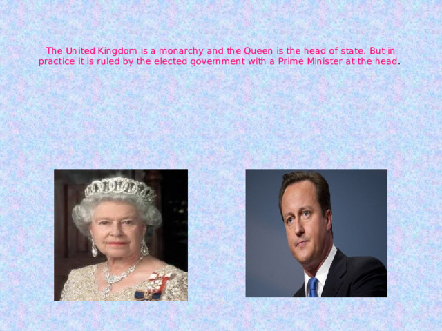    The United Kingdom is a monarchy and the Queen is the head of state. But in practice it is ruled by the elected government with a Prime Minister at the head . 