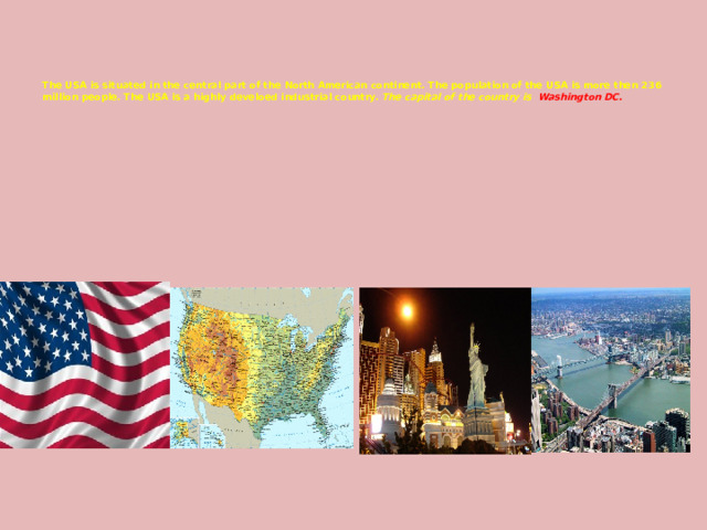     The USA is situated in the central part of the North American continent. The population of the USA is more then 236 million people. The USA is a highly develoed industrial country.  The capital of the country is Washington DC. 