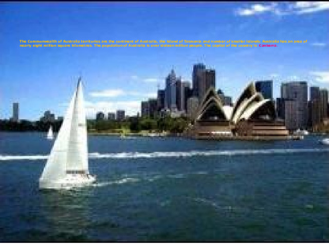        The Commonwealth of Australia territories are the continent of Australia, the island of Tasmania and number of smaller islands. Australia has an area of nearly eight million square kilometres. The population of Australia is over sixteen million people. The capital of the country is Canberra. 
