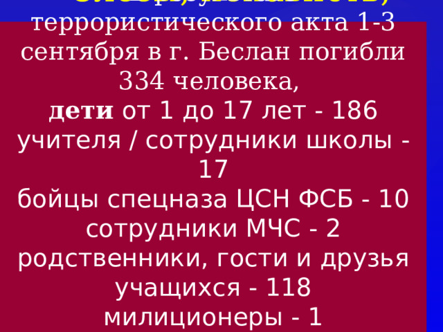 Слезы, ненависть, горе. В результате террористического акта 1-3 сентября в г. Беслан погибли 334 человека, дети от 1 до 17 лет - 186  учителя / сотрудники школы - 17  бойцы спецназа ЦСН ФСБ - 10  сотрудники МЧС - 2  родственники, гости и друзья учащихся - 118  милиционеры - 1