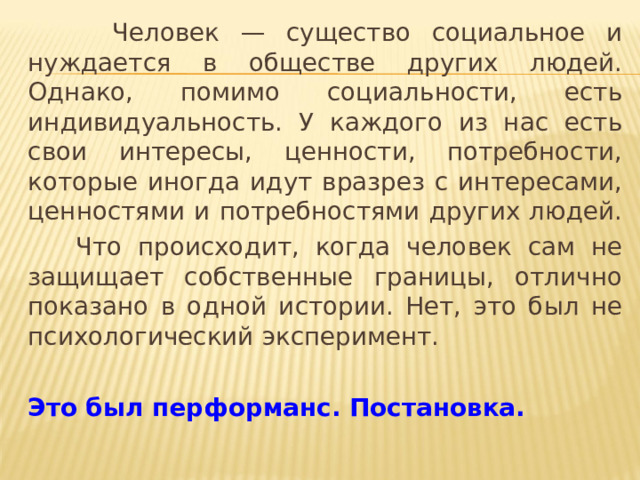  Человек — существо социальное и нуждается в обществе других людей. Однако, помимо социальности, есть индивидуальность. У каждого из нас есть свои интересы, ценности, потребности, которые иногда идут вразрез с интересами, ценностями и потребностями других людей.  Что происходит, когда человек сам не защищает собственные границы, отлично показано в одной истории. Нет, это был не психологический эксперимент. Это был перформанс. Постановка.  