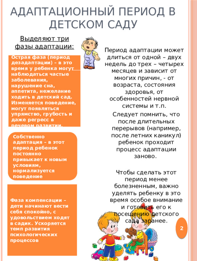 Адаптационный период в детском саду Выделяют три фазы адаптации: Период адаптации может длиться от одной – двух недель до трех – четырех месяцев и зависит от многих причин, - от возраста, состояния здоровья, от особенностей нервной системы и т.п. Острая фаза (период дезадаптации) – в это время у ребенка могут наблюдаться частые заболевания, нарушение сна, аппетита, нежелание ходить в детский сад. Изменяется поведение, могут появляться упрямство, грубость и даже регресс в речевом развитии. Следует помнить, что после длительных перерывов (например, после летних каникул) ребенок проходит процесс адаптации заново. Чтобы сделать этот период менее болезненным, важно уделять ребенку в это время особое внимание и готовить его к посещению детского сада заранее. Собственно адаптация – в этот период ребенок постоянно привыкает к новым условиям, нормализуется поведение Фаза компенсации – дети начинают вести себя спокойно, с удовольствием ходят в садик. Ускоряется темп развития психологических процессов  