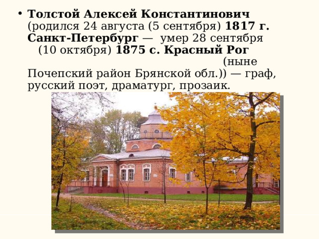 Толстой Алексей Константинович (родился 24 августа (5 сентября) 1817 г. Санкт-Петербург — умер 28 сентября (10 октября) 1875 c. Красный Рог (ныне Почепский район Брянской обл.)) — граф, русский поэт, драматург, прозаик. 
