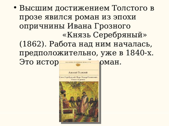 Высшим достижением Толстого в прозе явился роман из эпохи опричнины Ивана Грозного «Князь Серебряный» (1862). Работа над ним началась, предположительно, уже в 1840-х. Это исторический роман. 