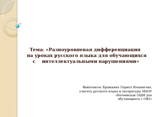         Тема : «Разноуровневая дифференциация  на уроках русского языка для обучающихся  с интеллектуальными нарушениями»        Выполнила: Бражкина Лариса Ильинична,  учитель русского языка и литературы МАОУ  «Белоевская ОШИ для обучающихся с ОВЗ»   