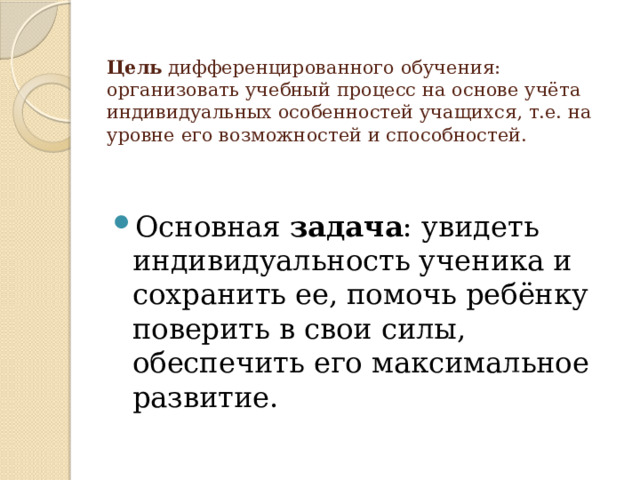   Цель  дифференцированного обучения:   организовать учебный процесс на основе учёта индивидуальных особенностей учащихся, т.е. на уровне его возможностей и способностей.   Основная  задача : увидеть индивидуальность ученика и сохранить ее, помочь ребёнку поверить в свои силы, обеспечить его максимальное развитие. 