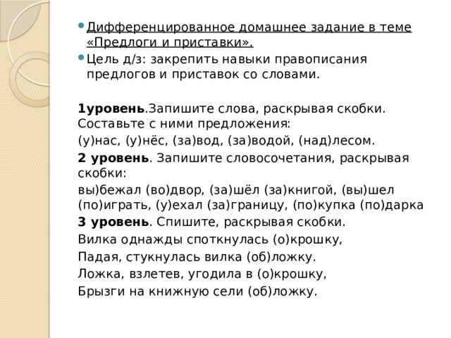 Дифференцированное домашнее задание в теме «Предлоги и приставки». Цель д/з: закрепить навыки правописания предлогов и приставок со словами. 1уровень .Запишите слова, раскрывая скобки. Составьте с ними предложения: (у)нас, (у)нёс, (за)вод, (за)водой, (над)лесом. 2 уровень . Запишите словосочетания, раскрывая скобки: вы)бежал (во)двор, (за)шёл (за)книгой, (вы)шел (по)играть, (у)ехал (за)границу, (по)купка (по)дарка 3 уровень . Спишите, раскрывая скобки. Вилка однажды споткнулась (о)крошку, Падая, стукнулась вилка (об)ложку. Ложка, взлетев, угодила в (о)крошку, Брызги на книжную сели (об)ложку. 