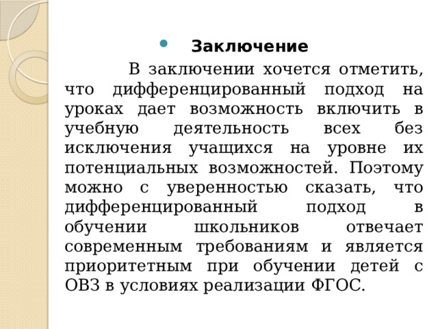 Заключение  В заключении хочется отметить, что дифференцированный подход на уроках дает возможность включить в учебную деятельность всех без исключения учащихся на уровне их потенциальных возможностей. Поэтому можно с уверенностью сказать, что дифференцированный подход в обучении школьников отвечает современным требованиям и является приоритетным при обучении детей с ОВЗ в условиях реализации ФГОС. 