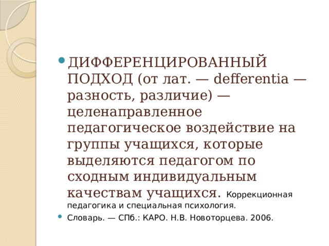 ДИФФЕРЕНЦИРОВАННЫЙ ПОДХОД (от лат. — defferentia —разность, различие) — целенаправленное педагогическое воздействие на группы учащихся, которые выделяются педагогом по сходным индивидуальным качествам учащихся.  Коррекционная педагогика и специальная психология. Словарь. — СПб.: КАРО. Н.В. Новоторцева. 2006. 