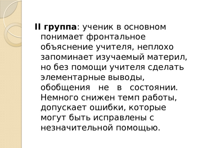 II группа : ученик в основном понимает фронтальное объяснение учителя, неплохо запоминает изучаемый материл, но без помощи учителя сделать элементарные выводы, обобщения не в состоянии. Немного снижен темп работы, допускает ошибки, которые могут быть исправлены с незначительной помощью. 