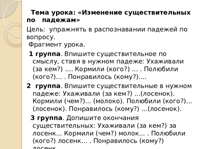  Тема урока: «Изменение существительных по падежам»  Цель:  упражнять в распознавании падежей по вопросу.  Фрагмент урока.  1 группа . Впишите существительное по смыслу, ставя в нужном падеже: Ухаживали (за кем?) .... Кормили (кого?) ... . Полюбили (кого?)... . Понравилось (кому?).... 2 группа . Впишите существительные в нужном падеже: Ухаживали (за кем?) ...(лосенок). Кормили (чем?)... (молоко). Полюбили (кого?)... (лосенок). Понравилось (кому?) ...(лосенок).  3 группа . Допишите окончания существительных: Ухаживали (за кем?) за лосенк... Кормили (чем?) молок... . Полюбили (кого?) лосенк... . Понравилось (кому?) лосенк... .   