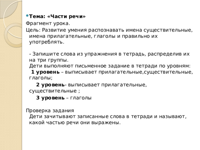 Тема: «Части речи» Фрагмент урока. Цель: Развитие умения распознавать имена существительные, имена прилагательные, глаголы и правильно их употреблять.   - Запишите слова из упражнения в тетрадь, распределив их на три группы.  Дети выполняют письменное задание в тетради по уровням:  1 уровень – выписывает прилагательные,существительные, глаголы;  2 уровень - выписывает прилагательные, существительные ;  3 уровень – глаголы   Проверка задания  Дети зачитывают записанные слова в тетради и называют, какой частью речи они выражены.   