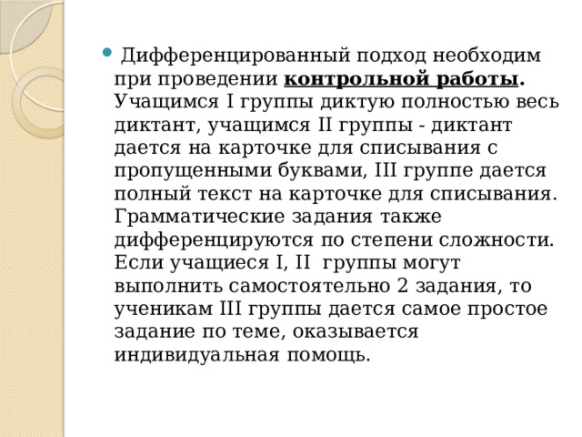  Дифференцированный подход необходим при проведении контрольной работы . Учащимся I группы диктую полностью весь диктант, учащимся II группы - диктант дается на карточке для списывания с пропущенными буквами, III группе дается полный текст на карточке для списывания. Грамматические задания также дифференцируются по степени сложности. Если учащиеся I, II группы могут выполнить самостоятельно 2 задания, то ученикам III группы дается самое простое задание по теме, оказывается индивидуальная помощь.   