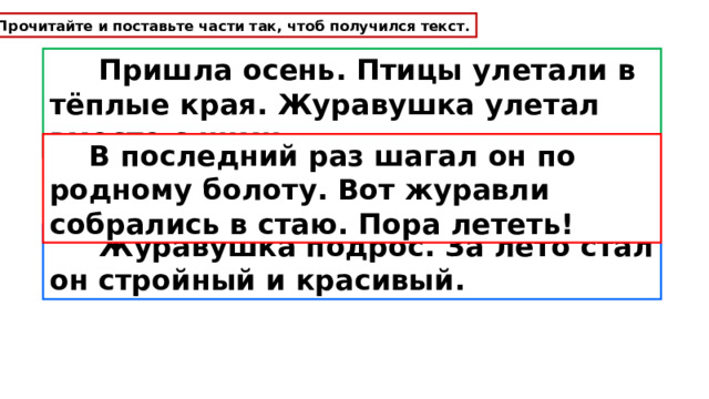 Прочитайте и поставьте части так, чтоб получился текст.  Пришла осень. Птицы улетали в тёплые края. Журавушка улетал вместе с ними.  В последний раз шагал он по родному болоту. Вот журавли собрались в стаю. Пора лететь!  Журавушка подрос. За лето стал он стройный и красивый. 