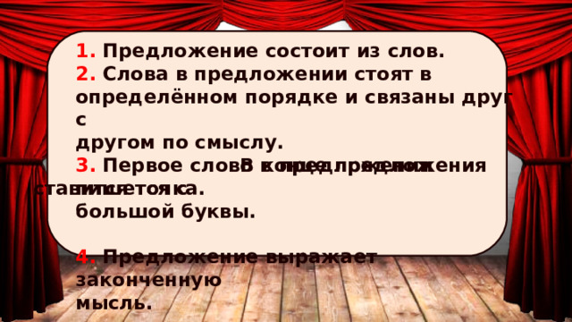 1. Предложение состоит из слов. 2. Слова в предложении стоят в определённом порядке и связаны друг с другом по смыслу. 3. Первое слово в предложении пишется с большой буквы.  4. Предложение выражает законченную мысль.  В конце предложения ставится точка. 