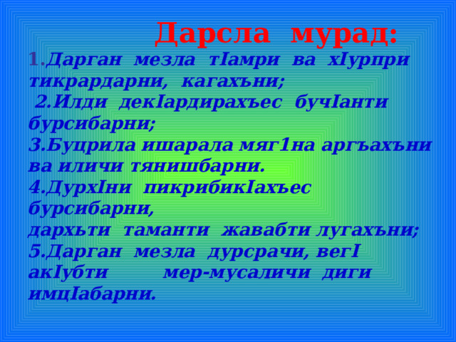  Дарсла мурад:  1. Дарган мезла т I амри ва х I урпри тикрардарни , кагахъни;  2.Илди дек I ардирахъес буч I анти бурсибарни;  3.Буцрила ишарала мяг1на аргъахъни ва иличи тянишбарни.  4.Дурх I ни пикрибик I ахъес бурсибарни,  дархьти таманти жавабти лугахъни;  5.Дарган мезла дурсрачи, вег I ак I убти мер-мусаличи диги имц I абарни.  