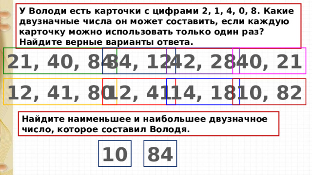 У Володи есть карточки с цифрами 2, 1, 4, 0, 8. Какие двузначные числа он может составить, если каждую карточку можно использовать только один раз? Найдите верные варианты ответа. 21, 40, 84 84, 12 42, 28 40, 21 12, 41, 80 12, 41 14, 18 10, 82 Найдите наименьшее и наибольшее двузначное число, которое составил Володя. 10 84 