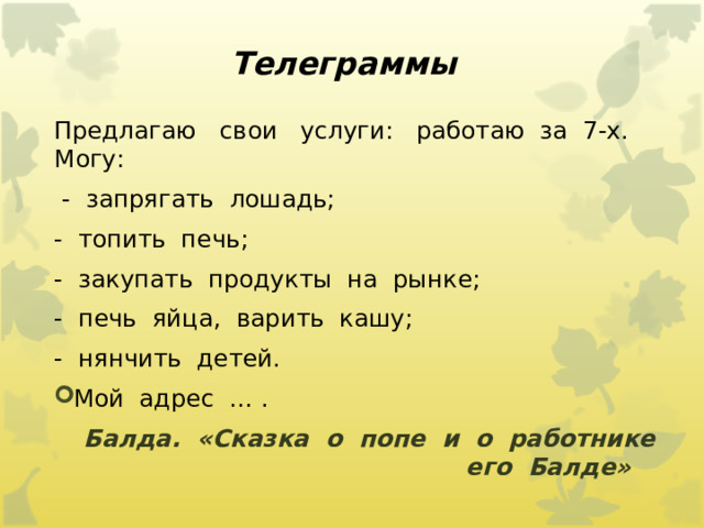 Телеграммы Предлагаю   свои   услуги:   работаю  за  7-х.   Могу:  -  запрягать  лошадь; -  топить  печь; -  закупать  продукты  на  рынке; -  печь  яйца,  варить  кашу; -  нянчить  детей. Мой  адрес  … .         Балда.  «Сказка  о  попе  и  о  работнике  его  Балде»     