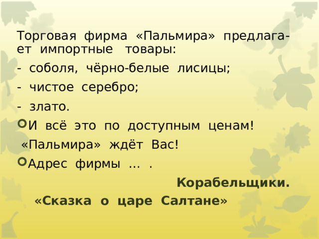 Торговая  фирма  «Пальмира»  предлага-ет  импортные   товары: -  соболя,  чёрно-белые  лисицы; -  чистое  серебро; -  злато. И  всё  это  по  доступным  ценам!   «Пальмира»  ждёт  Вас! Адрес  фирмы  …  .   Корабельщики.   «Сказка  о  царе  Салтане»                      