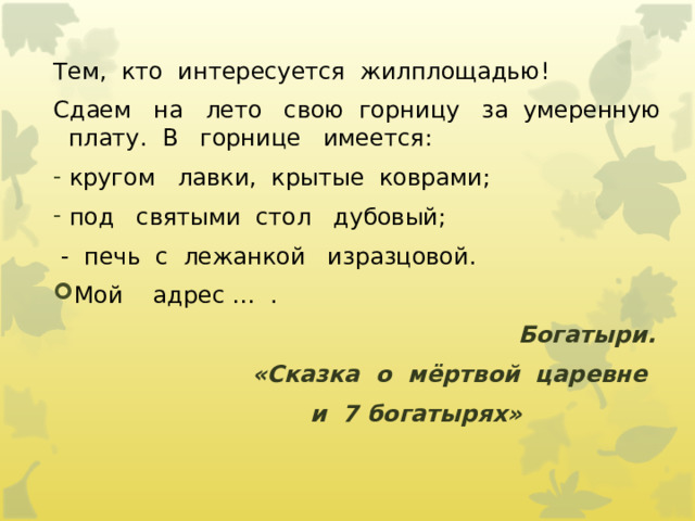 Тем,  кто  интересуется  жилплощадью!   Сдаем   на   лето   свою  горницу   за  умеренную   плату.  В   горнице   имеется:   кругом   лавки,  крытые  коврами;   под   святыми  стол   дубовый;   -  печь  с  лежанкой   изразцовой. Мой    адрес …  .   Богатыри. «Сказка  о  мёртвой  царевне   и  7 богатырях»                    