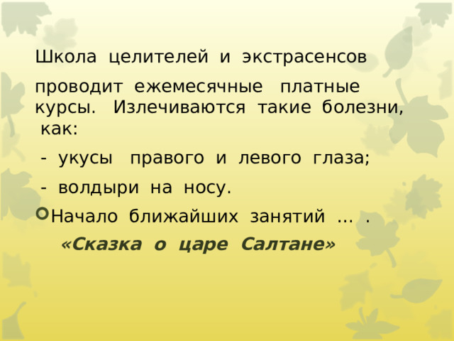 Школа  целителей  и  экстрасенсов   проводит  ежемесячные   платные   курсы.   Излечиваются  такие  болезни,  как:   -  укусы   правого  и  левого  глаза;   -  волдыри  на  носу. Начало  ближайших  занятий  …  .  «Сказка  о  царе  Салтане»                        