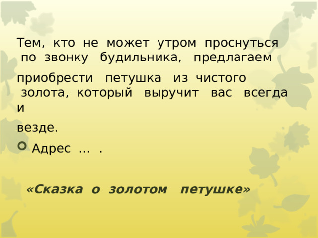 Тем,  кто  не  может  утром  проснуться  по  звонку   будильника,   предлагаем   приобрести   петушка   из  чистого  золота,  который   выручит   вас   всегда   и   везде.    Адрес  …  .      «Сказка  о  золотом   петушке»             