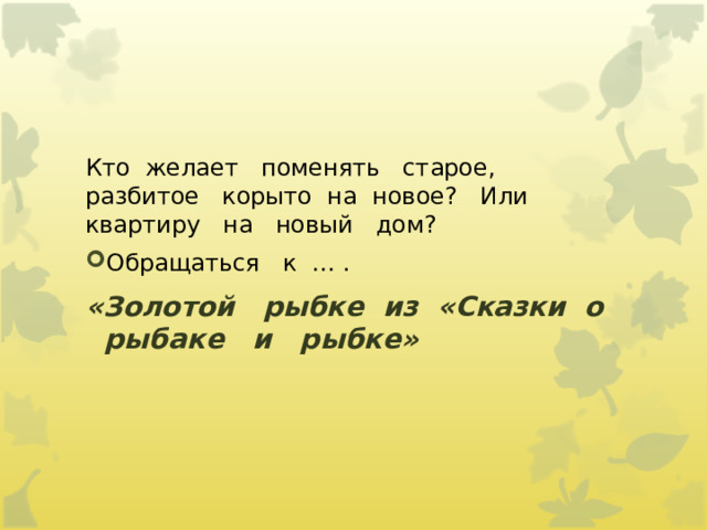 Кто  желает   поменять   старое,   разбитое   корыто  на  новое?   Или   квартиру   на   новый   дом? Обращаться   к  … .       «Золотой   рыбке  из  «Сказки  о   рыбаке   и   рыбке» 