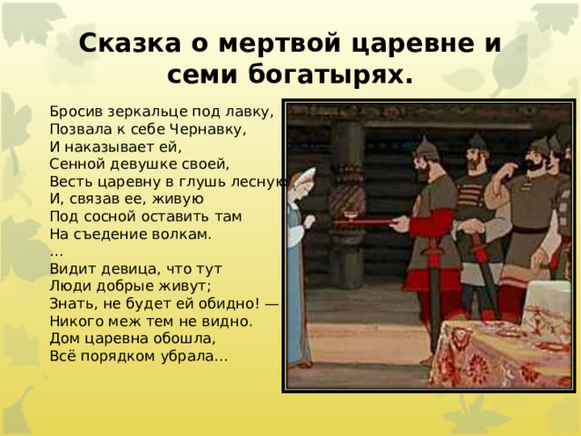 Сказка о мертвой царевне и семи богатырях.   Бросив зеркальце под лавку,  Позвала к себе Чернавку,  И наказывает ей,  Сенной девушке своей,  Весть царевну в глушь лесную  И, связав ее, живую  Под сосной оставить там  На съедение волкам. … Видит девица, что тут  Люди добрые живут;  Знать, не будет ей обидно! —  Никого меж тем не видно.  Дом царевна обошла,  Всё порядком убрала…    