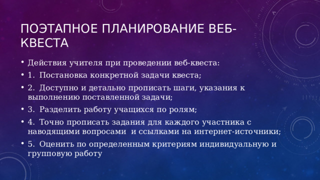 Поэтапное планирование веб-квеста Действия учителя при проведении веб-квеста: 1.  Постановка конкретной задачи квеста; 2.  Доступно и детально прописать шаги, указания к выполнению поставленной задачи; 3.  Разделить работу учащихся по ролям; 4.  Точно прописать задания для каждого участника с наводящими вопросами и ссылками на интернет-источники; 5.  Оценить по определенным критериям индивидуальную и групповую работу 