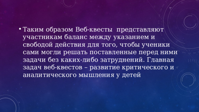 Таким образом Веб-квесты представляют участникам баланс между указанием и свободой действия для того, чтобы ученики сами могли решать поставленные перед ними задачи без каких-либо затруднений. Главная задач веб-квестов – развитие критического и аналитического мышления у детей 