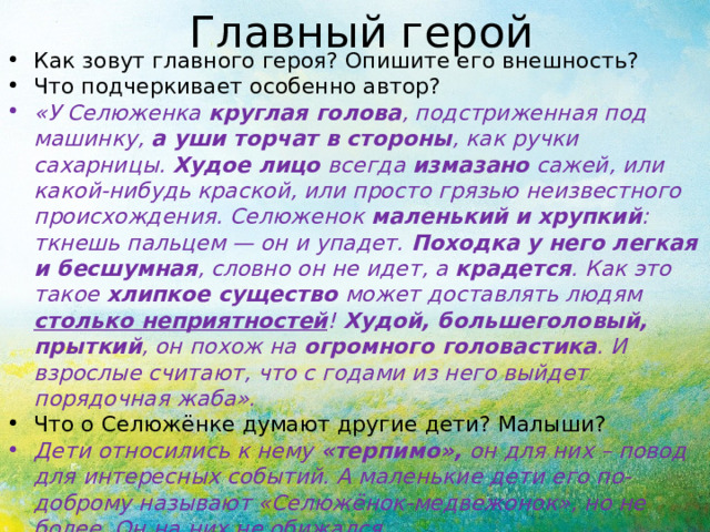 Главный герой Как зовут главного героя? Опишите его внешность? Что подчеркивает особенно автор? «У Селюженка круглая голова , подстриженная под машинку, а уши торчат в стороны , как ручки сахарницы. Худое лицо всегда измазано сажей, или какой-нибудь краской, или просто грязью неизвестного происхождения. Селюженок маленький и хрупкий : ткнешь пальцем — он и упадет. Походка у него легкая и бесшумная , словно он не идет, а крадется . Как это такое хлипкое существо может доставлять людям столько неприятностей ! Худой, большеголовый, прыткий , он похож на огромного головастика . И взрослые считают, что с годами из него выйдет порядочная жаба». Что о Селюжёнке думают другие дети? Малыши? Дети относились к нему «терпимо», он для них – повод для интересных событий. А маленькие дети его по-доброму называют «Селюжёнок-медвежонок», но не более. Он на них не обижался. 