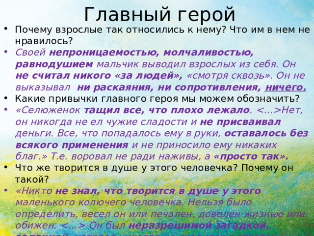 Главный герой Почему взрослые так относились к нему? Что им в нем не нравилось? Своей непроницаемостью, молчаливостью, равнодушием мальчик выводил взрослых из себя. Он не считал никого «за людей», «смотря сквозь». Он не выказывал ни раскаяния, ни сопротивления, ничего. Какие привычки главного героя мы можем обозначить? «Селюженок тащил все, что плохо лежало . Нет, он никогда не ел чужие сладости и не присваивал деньги. Все, что попадалось ему в руки, оставалось без всякого применения и не приносило ему никаких благ.» Т.е. воровал не ради наживы, а «просто так». Что же творится в душе у этого человечка? Почему он такой? «Никто не знал, что творится в душе у этого маленького колючего человечка. Нельзя было определить, весел он или печален, доволен жизнью или обижен.  Он был неразрешимой загадкой, задачкой, которая никогда не сходится с ответом». Какое чувство вызвал герой у вас?* Почему? 
