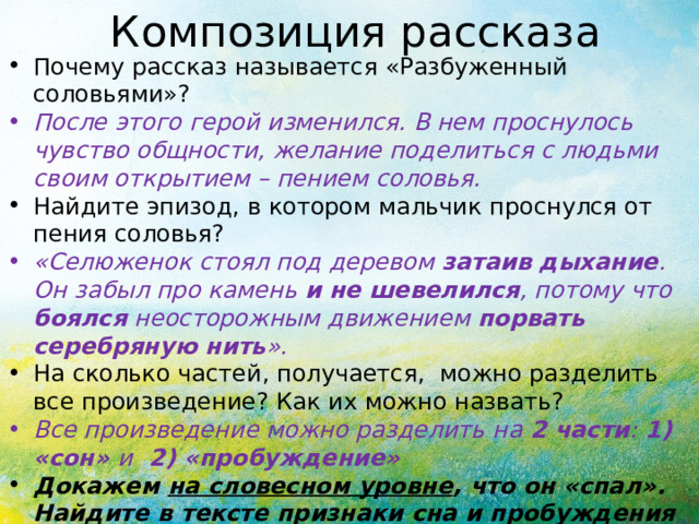 Композиция рассказа Почему рассказ называется «Разбуженный соловьями»? После этого герой изменился. В нем проснулось чувство общности, желание поделиться с людьми своим открытием – пением соловья. Найдите эпизод, в котором мальчик проснулся от пения соловья? «Селюженок стоял под деревом затаив дыхание . Он забыл про камень и не шевелился , потому что боялся неосторожным движением порвать серебряную нить ».  На сколько частей, получается, можно разделить все произведение? Как их можно назвать? Все произведение можно разделить на 2 части : 1) «сон» и 2) «пробуждение» Докажем на словесном уровне , что он «спал». Найдите в тексте признаки сна и пробуждения мальчика 
