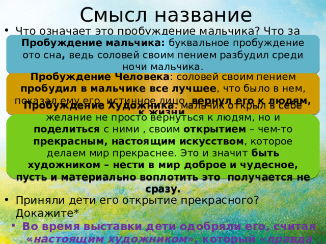 Смысл название Что означает это пробуждение мальчика? Что за сон он прервал? Приняли дети его открытие прекрасного? Докажите* Во время выставки дети одобряли его, считая « настоящим художником », который « правда видел соловья ».  Пробуждение мальчика: буквальное пробуждение ото сна , ведь  соловей своим пением разбудил среди ночи мальчика. Пробуждение Человека : соловей своим пением пробудил в мальчике все лучшее , что было в нем, показал ему его истинное лицо, вернул его к людям, к жизни . Пробуждение Художника : мальчик открыл в себе желание не просто вернуться к людям, но и поделиться с ними , своим открытием – чем-то прекрасным, настоящим искусством , которое делаем мир прекраснее. Это и значит быть художником – нести в мир доброе и чудесное, пусть и материально воплотить это получается не сразу. 