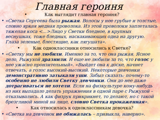 Главная героиня Как выглядит главная героиня? «Светка Сергеева была  рыжая . Волосы у нее грубые и толстые, словно яркая медная проволока. Из этой проволоки заплеталась тяжелая коса Лицо у Светки бледное, в крупных веснушках, тоже бледных, наскакивающих одна на другую. Глаза зеленые, блестящие, как лягушата». Как одноклассники относились к Светке? «Светку мы не любили . Именно за то, что она рыжая. Ясное дело, Рыжухой дразнили . И еще не любили за то, что голос у нее ужасно пронзительный». «Выйдет она к доске, начнет отвечать, а голос высокий-высокий. Некоторые девчонки демонстративно затыкали уши . Забыл сказать: почему-то особенно не любили Светку девчонки . Они до нее даже дотрагиваться не хотели . Если на физкультуре кому-нибудь из них выпадало делать упражнения в одной паре с Рыжухой – отказывались. А как физрук прикрикнет, то делают, но с такой брезгливой миной на лице, словно Светка прокаженная ». Как относилась к одноклассникам девочка? «Светка на девчонок не обижалась – привыкла, наверно». 